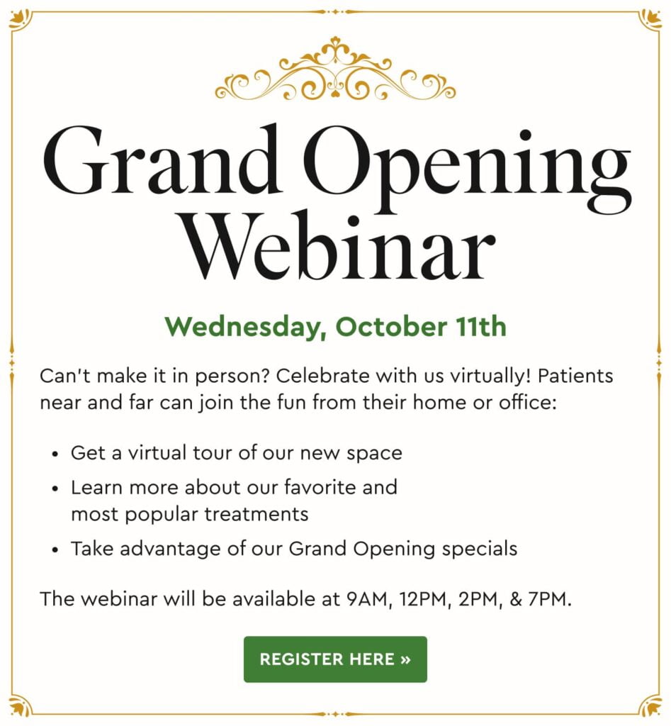 Grand Opening Webinar: Wednesday, October 11th. Can’t make it in person? Celebrate with us virtually! Patients near and far can join the fun from their home or office: Get a virtual tour of our new space, learn more about our favorite and most popular treatments, take advantage of our Grand Opening specials. The webinar will be available at 9AM, 12PM, 2PM, & 7PM.